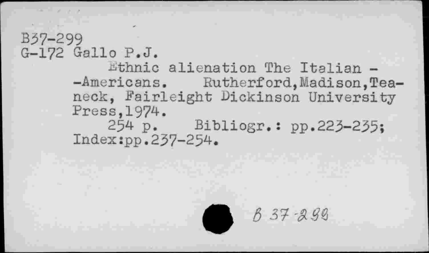 ﻿B37-299
G-172 Gallo P.J.
Ethnic alienation The Italian --Americans.	Rutherford,Madi son,Tea-
neck, Fairleight Dickinson University-Press, 1974.
254 p. Bibliogr.: pp.223-235» Index:pp.237-254.
5 37